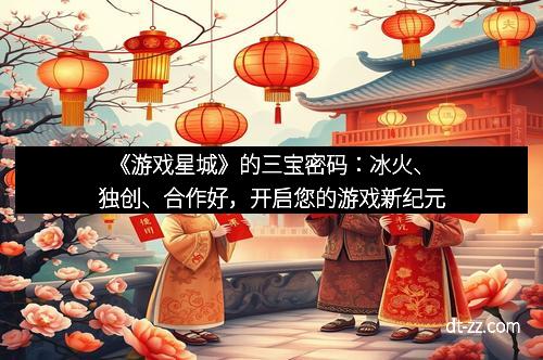 《游戏星城》的三宝密码：冰火、独创、合作好，开启您的游戏新纪元