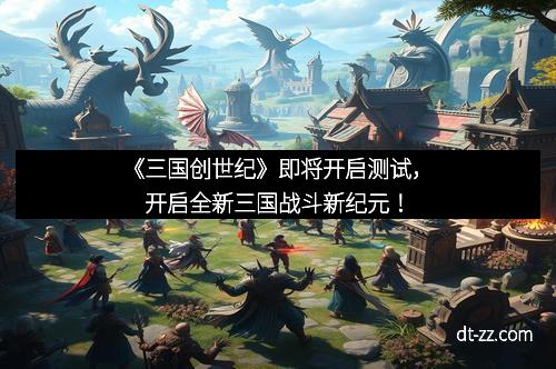 《三国创世纪》即将开启测试，开启全新三国战斗新纪元！