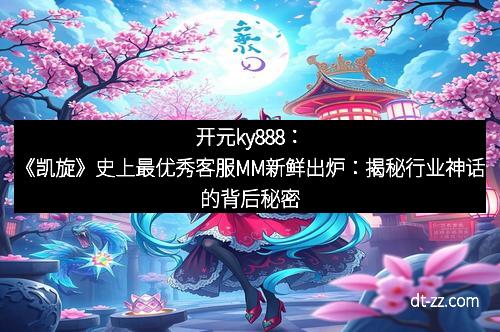 开元ky888：《凯旋》史上最优秀客服MM新鲜出炉：揭秘行业神话的背后秘密